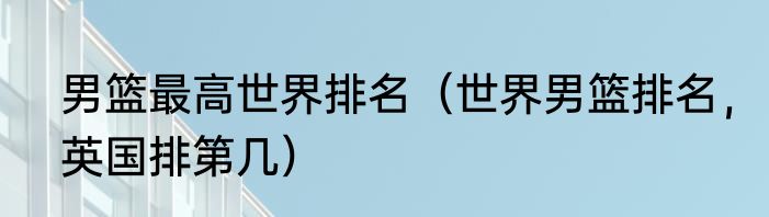 男篮最高世界排名（世界男篮排名，英国排第几）