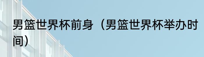 男篮世界杯前身（男篮世界杯举办时间）