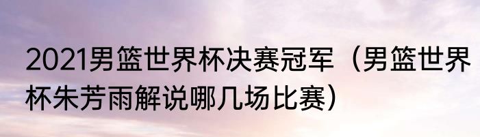 2021男篮世界杯决赛冠军（男篮世界杯朱芳雨解说哪几场比赛）