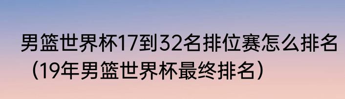 男篮世界杯17到32名排位赛怎么排名（19年男篮世界杯最终排名）