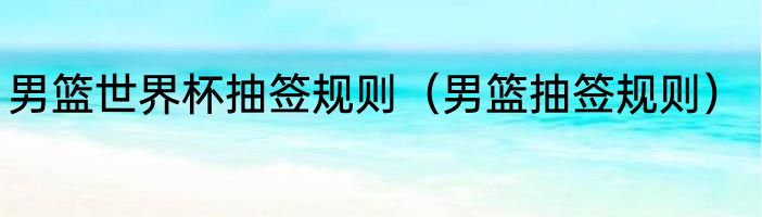 男篮世界杯抽签规则（男篮抽签规则）