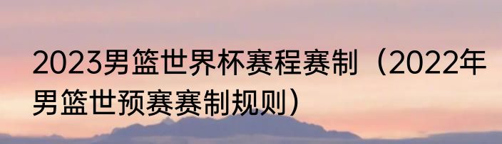2023男篮世界杯赛程赛制（2022年男篮世预赛赛制规则）