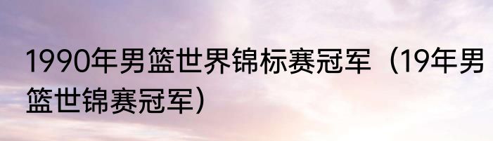 1990年男篮世界锦标赛冠军（19年男篮世锦赛冠军）