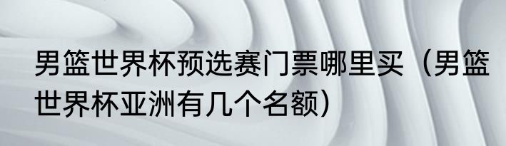 男篮世界杯预选赛门票哪里买（男篮世界杯亚洲有几个名额）