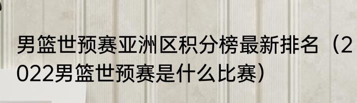 男篮世预赛亚洲区积分榜最新排名（2022男篮世预赛是什么比赛）