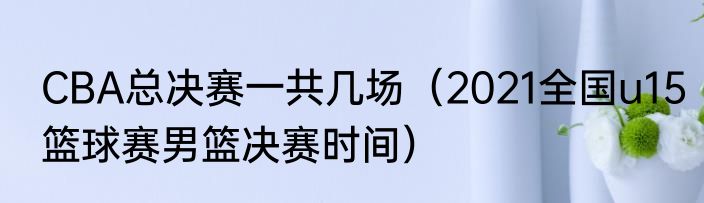 CBA总决赛一共几场（2021全国u15篮球赛男篮决赛时间）