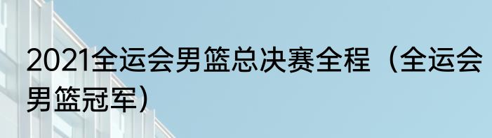 2021全运会男篮总决赛全程（全运会男篮冠军）