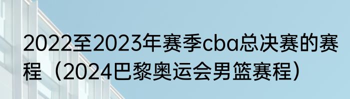 2022至2023年赛季cba总决赛的赛程（2024巴黎奥运会男篮赛程）