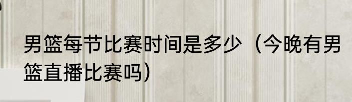 男篮每节比赛时间是多少（今晚有男篮直播比赛吗）