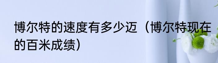 博尔特的速度有多少迈（博尔特现在的百米成绩）