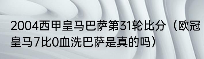 2004西甲皇马巴萨第31轮比分（欧冠皇马7比0血洗巴萨是真的吗）
