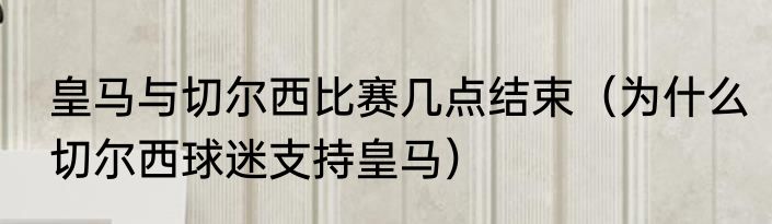皇马与切尔西比赛几点结束（为什么切尔西球迷支持皇马）