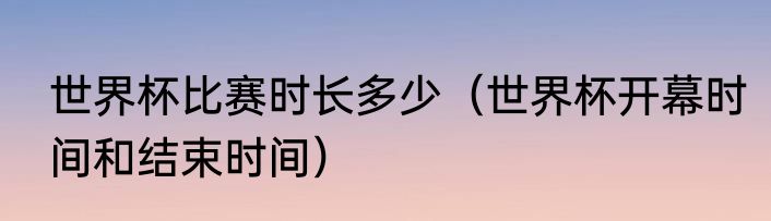 世界杯比赛时长多少（世界杯开幕时间和结束时间）