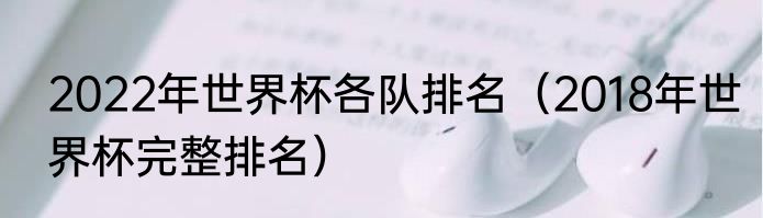 2022年世界杯各队排名（2018年世界杯完整排名）