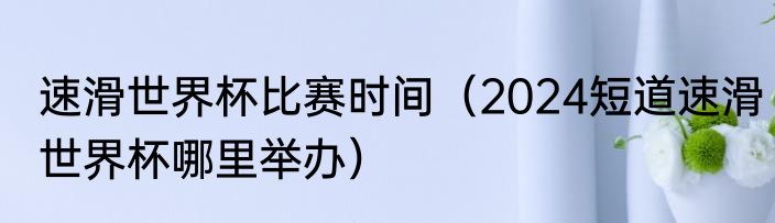 速滑世界杯比赛时间（2024短道速滑世界杯哪里举办）