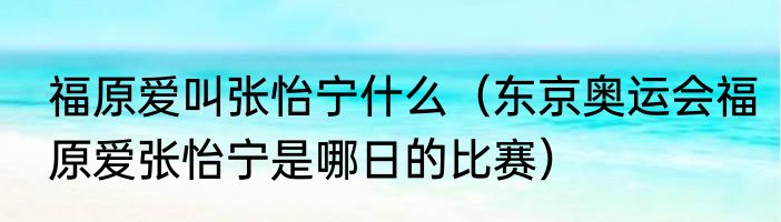 福原爱叫张怡宁什么（东京奥运会福原爱张怡宁是哪日的比赛）
