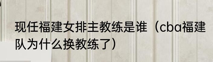 现任福建女排主教练是谁（cba福建队为什么换教练了）