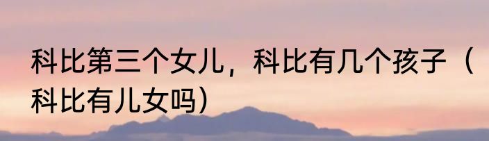 科比第三个女儿，科比有几个孩子（科比有儿女吗）