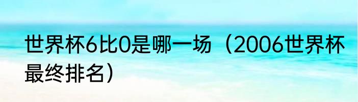 世界杯6比0是哪一场（2006世界杯最终排名）