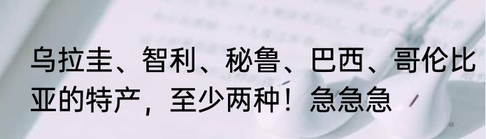 乌拉圭、智利、秘鲁、巴西、哥伦比亚的特产，至少两种！急急急