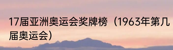 17届亚洲奥运会奖牌榜（1963年第几届奥运会）