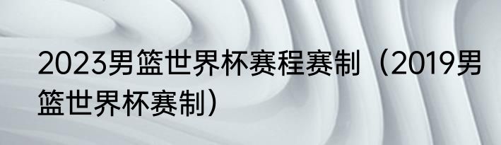 2023男篮世界杯赛程赛制（2019男篮世界杯赛制）