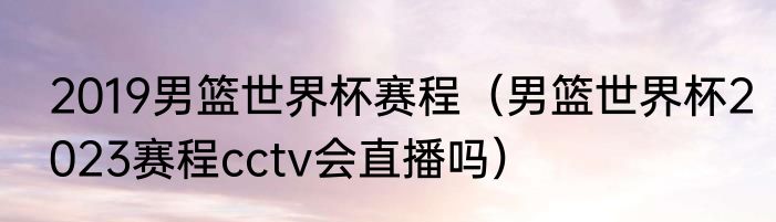 2019男篮世界杯赛程（男篮世界杯2023赛程cctv会直播吗）