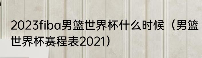 2023fiba男篮世界杯什么时候（男篮世界杯赛程表2021）