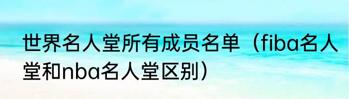 世界名人堂所有成员名单（fiba名人堂和nba名人堂区别）