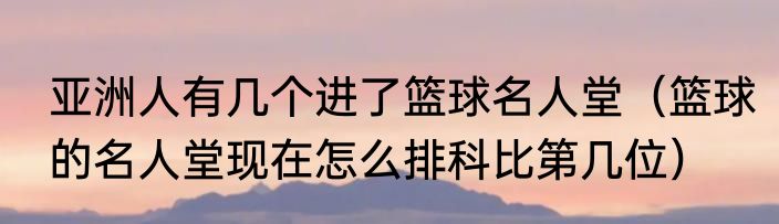 亚洲人有几个进了篮球名人堂（篮球的名人堂现在怎么排科比第几位）