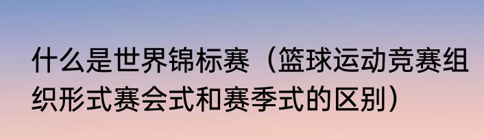什么是世界锦标赛（篮球运动竞赛组织形式赛会式和赛季式的区别）