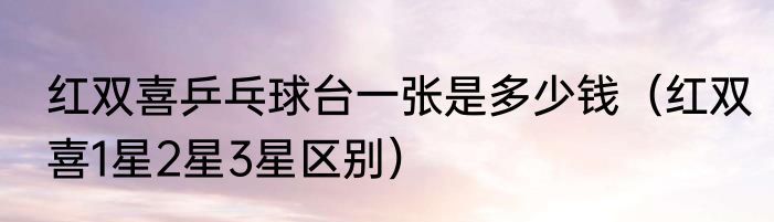 红双喜乒乓球台一张是多少钱（红双喜1星2星3星区别）