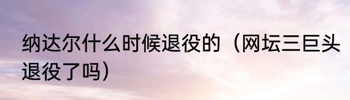 纳达尔什么时候退役的（网坛三巨头退役了吗）