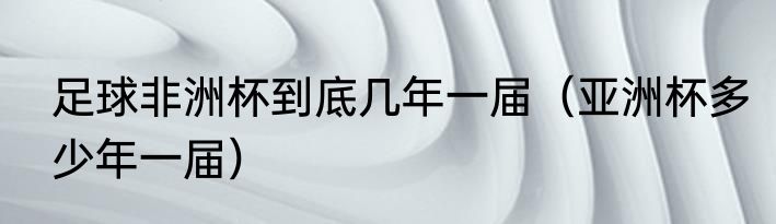 足球非洲杯到底几年一届（亚洲杯多少年一届）