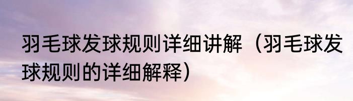 羽毛球发球规则详细讲解（羽毛球发球规则的详细解释）
