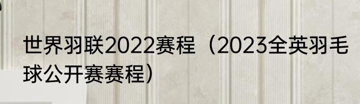 世界羽联2022赛程（2023全英羽毛球公开赛赛程）