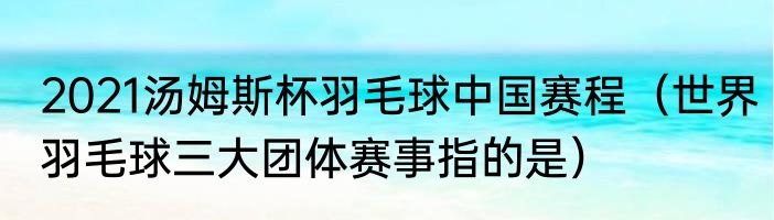 2021汤姆斯杯羽毛球中国赛程（世界羽毛球三大团体赛事指的是）