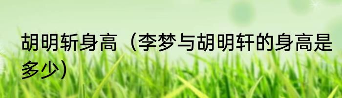 胡明斩身高（李梦与胡明轩的身高是多少）