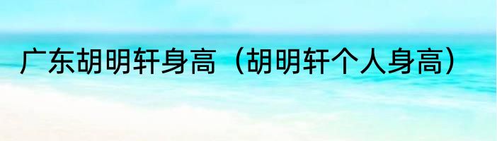 广东胡明轩身高（胡明轩个人身高）