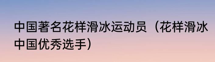 中国著名花样滑冰运动员（花样滑冰中国优秀选手）