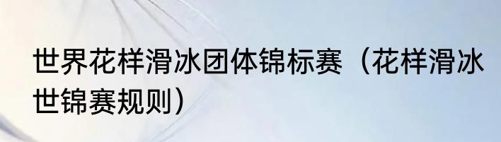 世界花样滑冰团体锦标赛（花样滑冰世锦赛规则）