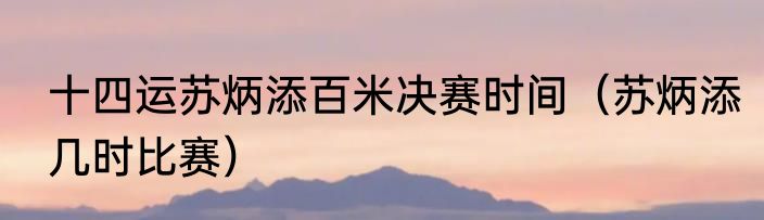 十四运苏炳添百米决赛时间（苏炳添几时比赛）