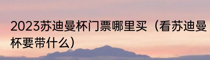 2023苏迪曼杯门票哪里买（看苏迪曼杯要带什么）