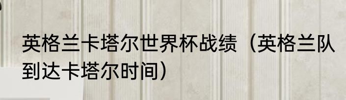 英格兰卡塔尔世界杯战绩（英格兰队到达卡塔尔时间）