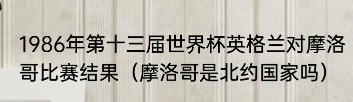 1986年第十三届世界杯英格兰对摩洛哥比赛结果（摩洛哥是北约国家吗）
