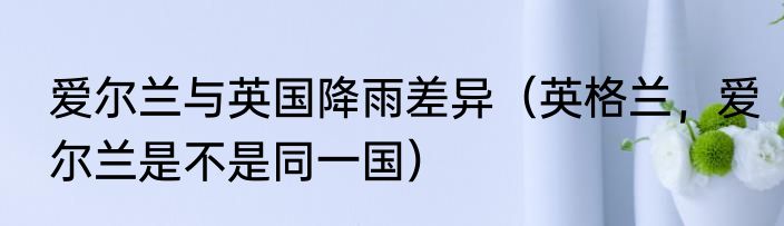 爱尔兰与英国降雨差异（英格兰，爱尔兰是不是同一国）
