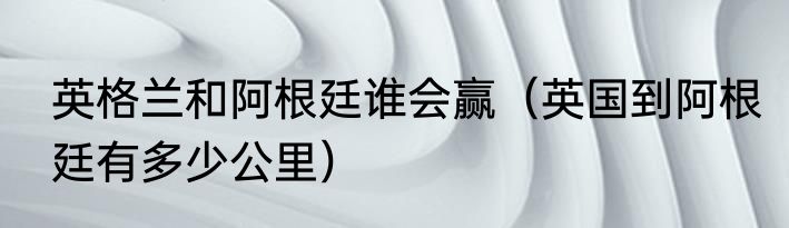 英格兰和阿根廷谁会赢（英国到阿根廷有多少公里）