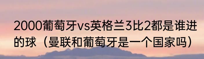 2000葡萄牙vs英格兰3比2都是谁进的球（曼联和葡萄牙是一个国家吗）