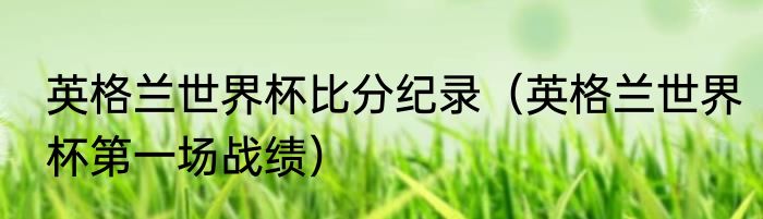 英格兰世界杯比分纪录（英格兰世界杯第一场战绩）