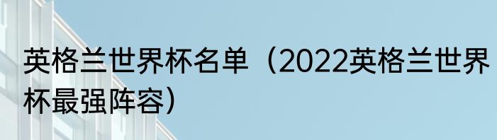 英格兰世界杯名单（2022英格兰世界杯最强阵容）